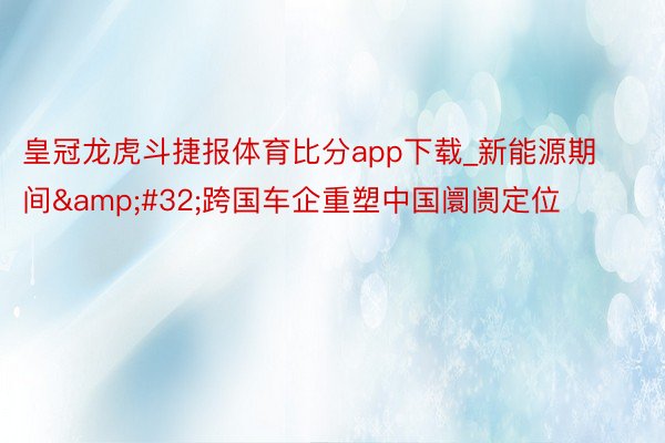 皇冠龙虎斗捷报体育比分app下载_新能源期间&#32;跨国车企重塑中国阛阓定位