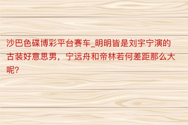 沙巴色碟博彩平台赛车_明明皆是刘宇宁演的古装好意思男，宁远舟和帝林若何差距那么大呢？