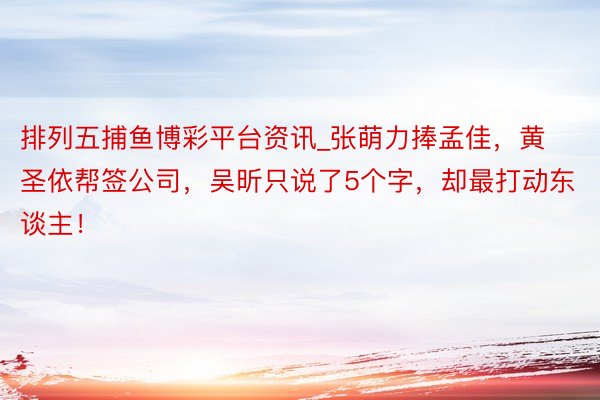 排列五捕鱼博彩平台资讯_张萌力捧孟佳，黄圣依帮签公司，吴昕只说了5个字，却最打动东谈主！