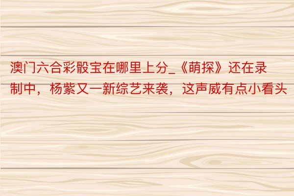 澳门六合彩骰宝在哪里上分_《萌探》还在录制中，杨紫又一新综艺来袭，这声威有点小看头