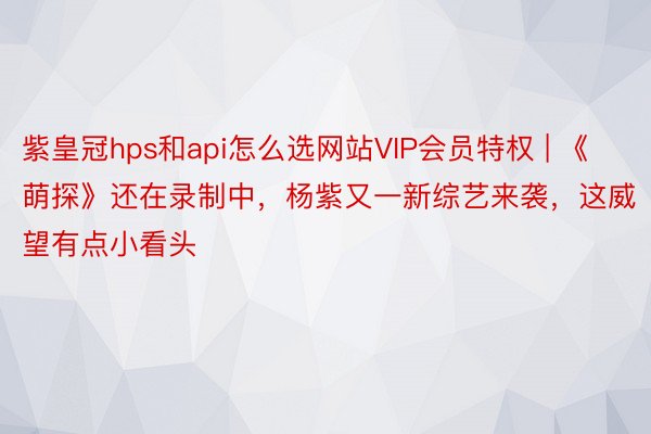 紫皇冠hps和api怎么选网站VIP会员特权 | 《萌探》还在录制中，杨紫又一新综艺来袭，这威望有点小看头