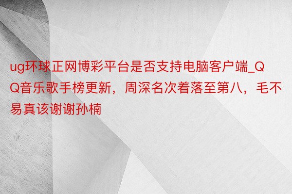 ug环球正网博彩平台是否支持电脑客户端_QQ音乐歌手榜更新，周深名次着落至第八，毛不易真该谢谢孙楠