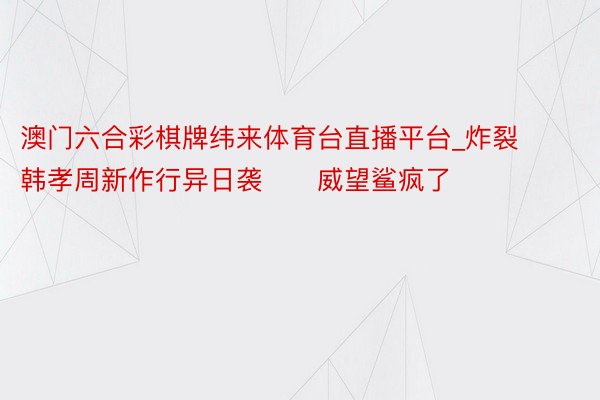 澳门六合彩棋牌纬来体育台直播平台_炸裂‼️韩孝周新作行异日袭‼️威望鲨疯了