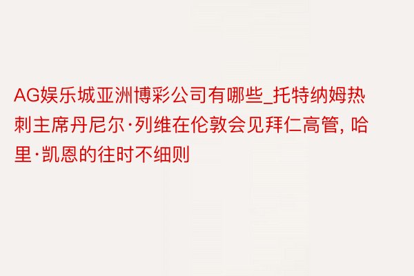 AG娱乐城亚洲博彩公司有哪些_托特纳姆热刺主席丹尼尔·列维在伦敦会见拜仁高管, 哈里·凯恩的往时不细则