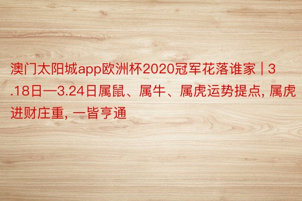 澳门太阳城app欧洲杯2020冠军花落谁家 | 3.18日—3.24日属鼠、属牛、属虎运势提点, 属虎进财庄重, 一皆亨通