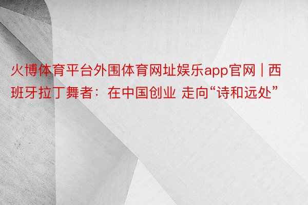 火博体育平台外围体育网址娱乐app官网 | 西班牙拉丁舞者：在中国创业 走向“诗和远处”