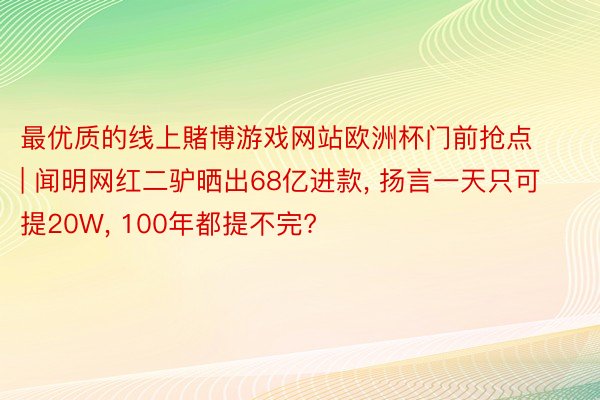 最优质的线上賭博游戏网站欧洲杯门前抢点 | 闻明网红二驴晒出68亿进款, 扬言一天只可提20W, 100年都提不完?