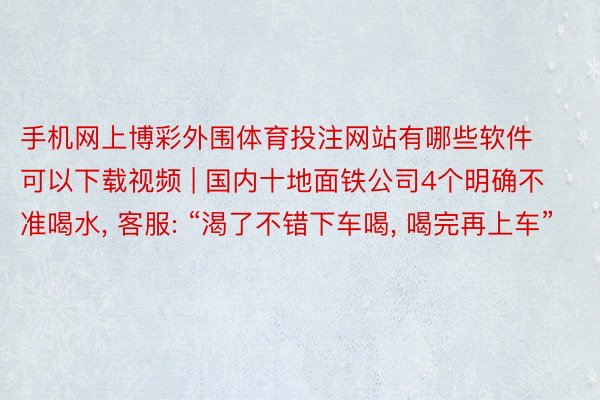 手机网上博彩外围体育投注网站有哪些软件可以下载视频 | 国内十地面铁公司4个明确不准喝水, 客服: “渴了不错下车喝, 喝完再上车”