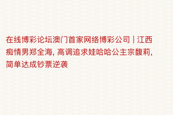 在线博彩论坛澳门首家网络博彩公司 | 江西痴情男郑全海, 高调追求娃哈哈公主宗馥莉, 简单达成钞票逆袭