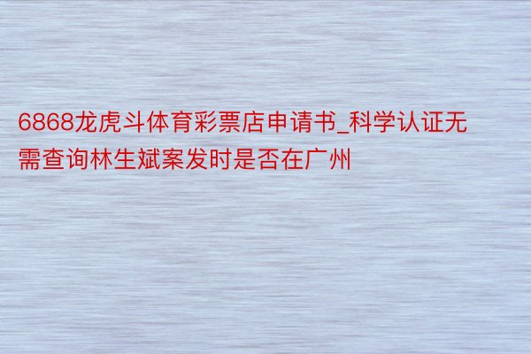 6868龙虎斗体育彩票店申请书_科学认证无需查询林生斌案发时是否在广州