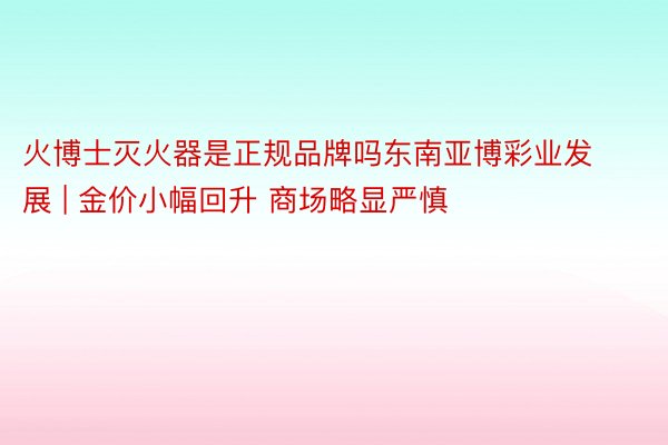 火博士灭火器是正规品牌吗东南亚博彩业发展 | 金价小幅回升 商场略显严慎