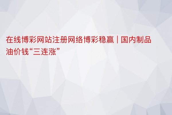 在线博彩网站注册网络博彩稳赢 | 国内制品油价钱“三连涨”