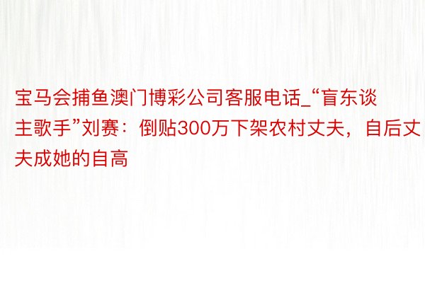 宝马会捕鱼澳门博彩公司客服电话_“盲东谈主歌手”刘赛：倒贴300万下架农村丈夫，自后丈夫成她的自高