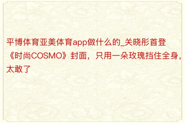 平博体育亚美体育app做什么的_关晓彤首登《时尚COSMO》封面，只用一朵玫瑰挡住全身，太敢了
