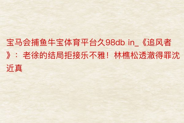 宝马会捕鱼牛宝体育平台久98db in_《追风者》：老徐的结局拒接乐不雅！林樵松透澈得罪沈近真