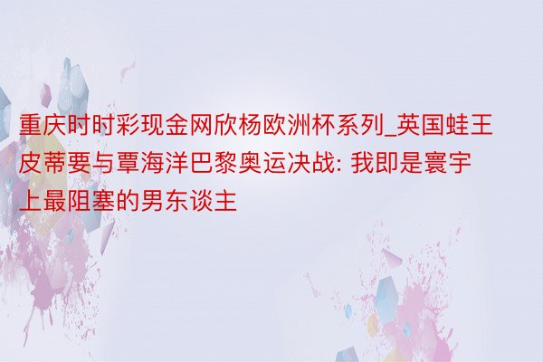 重庆时时彩现金网欣杨欧洲杯系列_英国蛙王皮蒂要与覃海洋巴黎奥运决战: 我即是寰宇上最阻塞的男东谈主