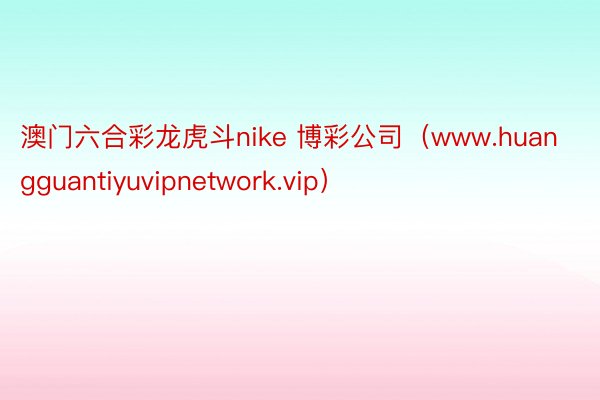 澳门六合彩龙虎斗nike 博彩公司（www.huangguantiyuvipnetwork.vip）