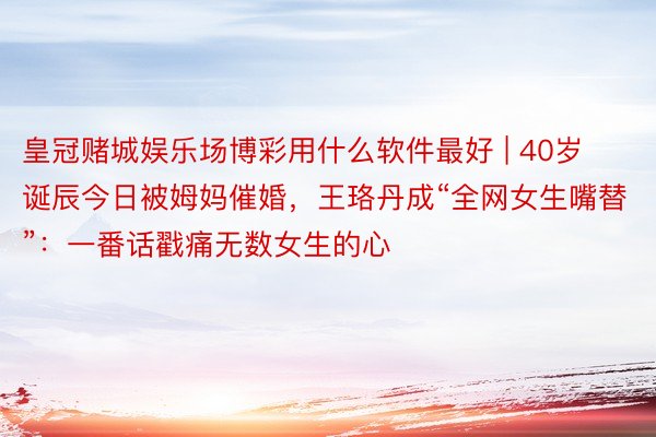 皇冠赌城娱乐场博彩用什么软件最好 | 40岁诞辰今日被姆妈催婚，王珞丹成“全网女生嘴替”：一番话戳痛无数女生的心