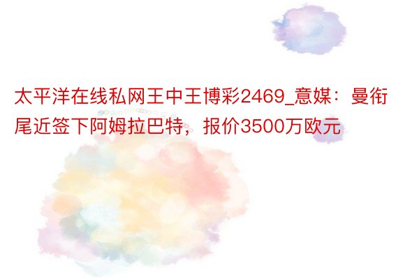 太平洋在线私网王中王博彩2469_意媒：曼衔尾近签下阿姆拉巴特，报价3500万欧元