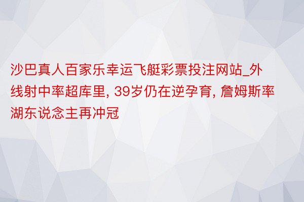 沙巴真人百家乐幸运飞艇彩票投注网站_外线射中率超库里, 39岁仍在逆孕育, 詹姆斯率湖东说念主再冲冠