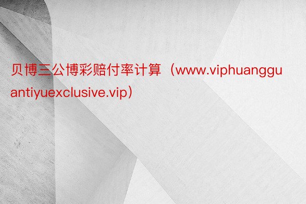 贝博三公博彩赔付率计算（www.viphuangguantiyuexclusive.vip）