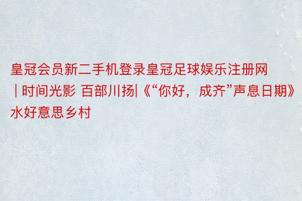 皇冠会员新二手机登录皇冠足球娱乐注册网 | 时间光影 百部川扬|《“你好，成齐”声息日期》水好意思乡村