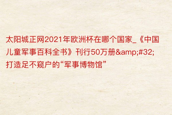 太阳城正网2021年欧洲杯在哪个国家_《中国儿童军事百科全书》刊行50万册&#32;打造足不窥户的“军事博物馆”