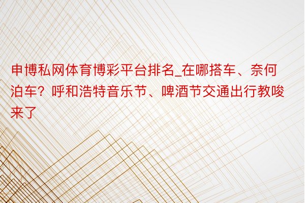 申博私网体育博彩平台排名_在哪搭车、奈何泊车？呼和浩特音乐节、啤酒节交通出行教唆来了