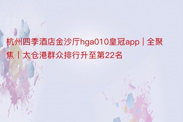 杭州四季酒店金沙厅hga010皇冠app | 全聚焦丨太仓港群众排行升至第22名