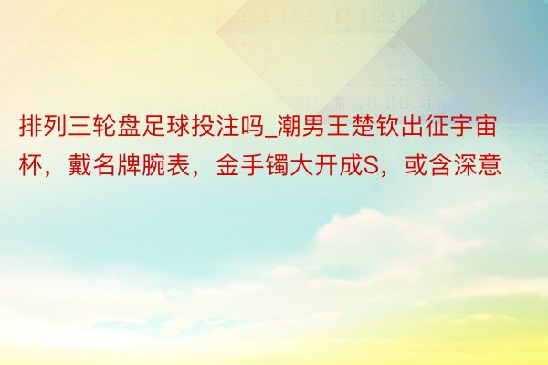 排列三轮盘足球投注吗_潮男王楚钦出征宇宙杯，戴名牌腕表，金手镯大开成S，或含深意