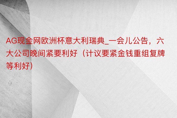 AG现金网欧洲杯意大利瑞典_一会儿公告，六大公司晚间紧要利好（计议要紧金钱重组复牌等利好）