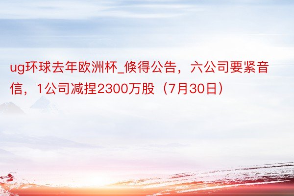 ug环球去年欧洲杯_倏得公告，六公司要紧音信，1公司减捏2300万股（7月30日）