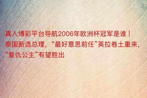 真人博彩平台导航2006年欧洲杯冠军是谁 | 泰国新选总理，“最好意思前任”英拉卷土重来，“复仇公主”有望胜出