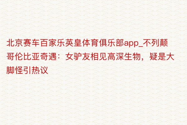 北京赛车百家乐英皇体育俱乐部app_不列颠哥伦比亚奇遇：女驴友相见高深生物，疑是大脚怪引热议