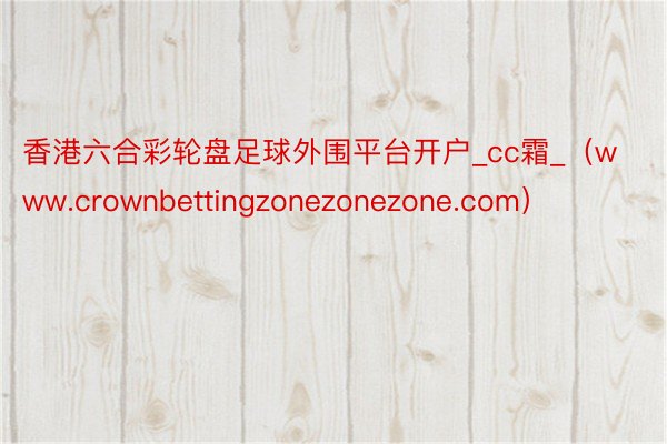 香港六合彩轮盘足球外围平台开户_cc霜_（www.crownbettingzonezonezone.com）