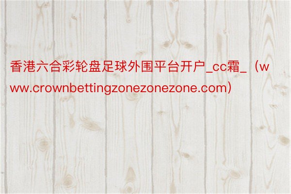 香港六合彩轮盘足球外围平台开户_cc霜_（www.crownbettingzonezonezone.com）