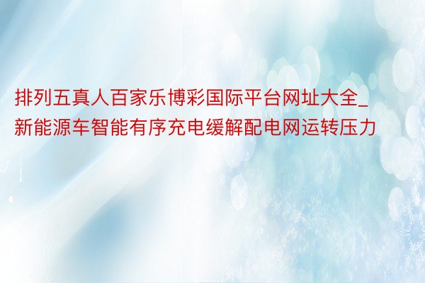 排列五真人百家乐博彩国际平台网址大全_新能源车智能有序充电缓解配电网运转压力