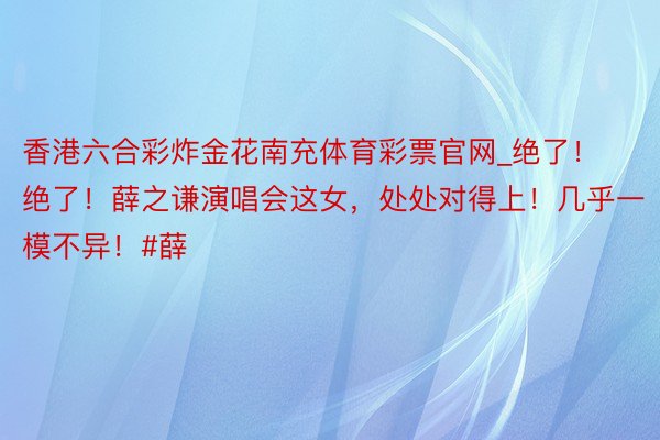 香港六合彩炸金花南充体育彩票官网_绝了！绝了！薛之谦演唱会这女，处处对得上！几乎一模不异！#薛