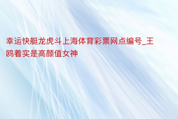 幸运快艇龙虎斗上海体育彩票网点编号_王鸥着实是高颜值女神