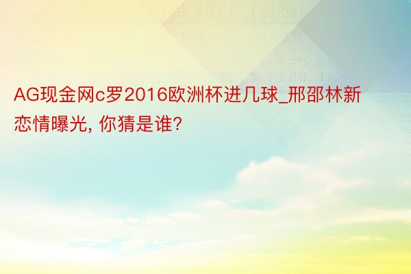 AG现金网c罗2016欧洲杯进几球_邢邵林新恋情曝光, 你猜是谁?