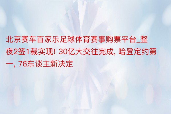 北京赛车百家乐足球体育赛事购票平台_整夜2签1裁实现! 30亿大交往完成, 哈登定约第一, 76东谈主新决定