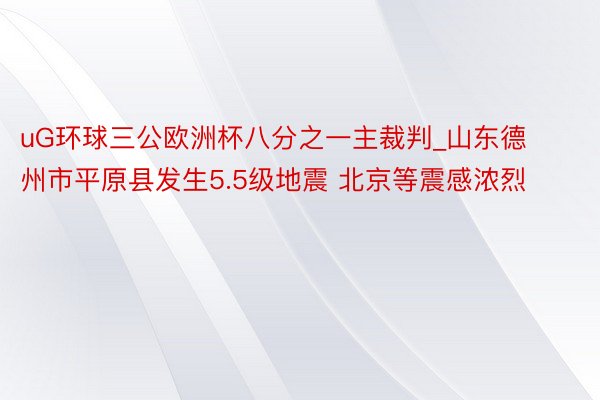 uG环球三公欧洲杯八分之一主裁判_山东德州市平原县发生5.5级地震 北京等震感浓烈