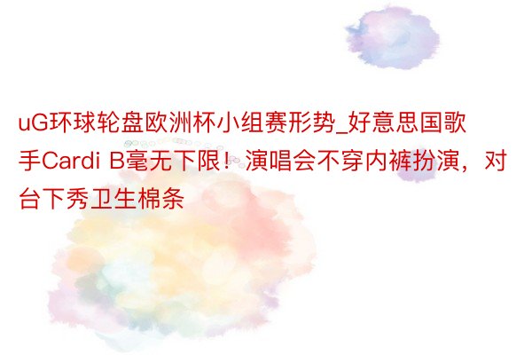 uG环球轮盘欧洲杯小组赛形势_好意思国歌手Cardi B毫无下限！演唱会不穿内裤扮演，对台下秀卫生棉条