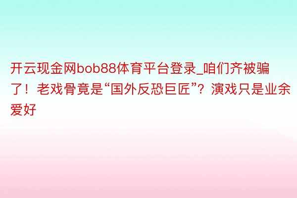 开云现金网bob88体育平台登录_咱们齐被骗了！老戏骨竟是“国外反恐巨匠”？演戏只是业余爱好