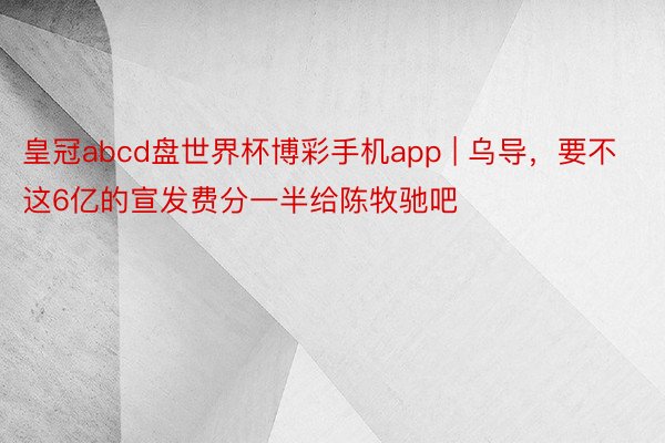 皇冠abcd盘世界杯博彩手机app | 乌导，要不这6亿的宣发费分一半给陈牧驰吧