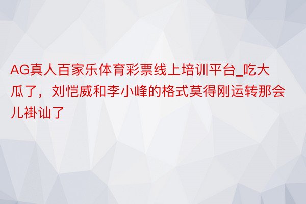 AG真人百家乐体育彩票线上培训平台_吃大瓜了，刘恺威和李小峰的格式莫得刚运转那会儿褂讪了