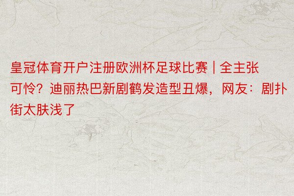 皇冠体育开户注册欧洲杯足球比赛 | 全主张可怜？迪丽热巴新剧鹤发造型丑爆，网友：剧扑街太肤浅了