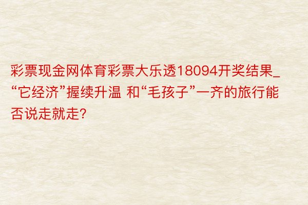 彩票现金网体育彩票大乐透18094开奖结果_“它经济”握续升温 和“毛孩子”一齐的旅行能否说走就走？