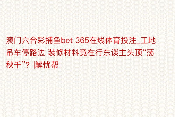 澳门六合彩捕鱼bet 365在线体育投注_工地吊车停路边 装修材料竟在行东谈主头顶“荡秋千”？|解忧帮