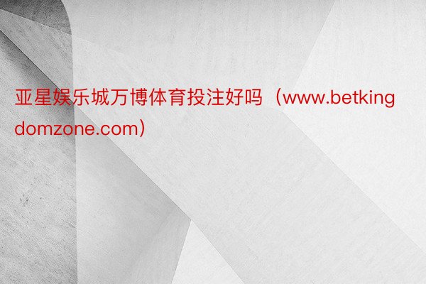 亚星娱乐城万博体育投注好吗（www.betkingdomzone.com）